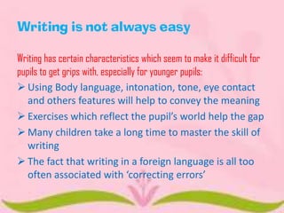 Writing is not always easy
Writing has certain characteristics which seem to make it difficult for
pupils to get grips with, especially for younger pupils:
 Using Body language, intonation, tone, eye contact
and others features will help to convey the meaning
 Exercises which reflect the pupil’s world help the gap
 Many children take a long time to master the skill of
writing
 The fact that writing in a foreign language is all too
often associated with ‘correcting errors’

 