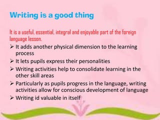 Writing is a good thing
It is a useful, essential, integral and enjoyable part of the foreign
language lesson.
 It adds another physical dimension to the learning
process
 It lets pupils express their personalities
 Writing activities help to consolidate learning in the
other skill areas
 Particularly as pupils progress in the language, writing
activities allow for conscious development of language
 Writing id valuable in itself

 