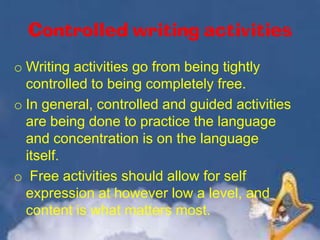 Controlled writing activities
o Writing activities go from being tightly
controlled to being completely free.
o In general, controlled and guided activities
are being done to practice the language
and concentration is on the language
itself.
o Free activities should allow for self
expression at however low a level, and
content is what matters most.

 
