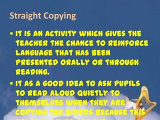 Straight Copying
 It is an activity which gives the
teacher the chance to reinforce
language that has been
presented orally or through
reading.
 It as a good idea to ask pupils
to read aloud quietly to
themselves when they are
copying the words because this

 