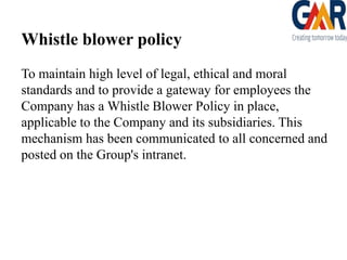Whistle blower policy
To maintain high level of legal, ethical and moral
standards and to provide a gateway for employees the
Company has a Whistle Blower Policy in place,
applicable to the Company and its subsidiaries. This
mechanism has been communicated to all concerned and
posted on the Group's intranet.

 
