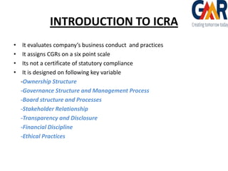 INTRODUCTION TO ICRA
•
•
•
•

It evaluates company’s business conduct and practices
It assigns CGRs on a six point scale
Its not a certificate of statutory compliance
It is designed on following key variable
-Ownership Structure
-Governance Structure and Management Process
-Board structure and Processes
-Stakeholder Relationship
-Transparency and Disclosure
-Financial Discipline
-Ethical Practices

 
