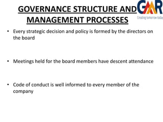 GOVERNANCE STRUCTURE AND
MANAGEMENT PROCESSES
• Every strategic decision and policy is formed by the directors on
the board

• Meetings held for the board members have descent attendance

• Code of conduct is well informed to every member of the
company

 