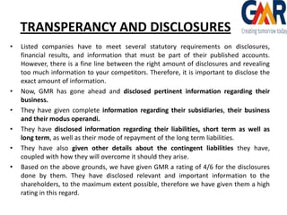 TRANSPERANCY AND DISCLOSURES
•

•
•
•
•
•

Listed companies have to meet several statutory requirements on disclosures,
financial results, and information that must be part of their published accounts.
However, there is a fine line between the right amount of disclosures and revealing
too much information to your competitors. Therefore, it is important to disclose the
exact amount of information.
Now, GMR has gone ahead and disclosed pertinent information regarding their
business.
They have given complete information regarding their subsidiaries, their business
and their modus operandi.
They have disclosed information regarding their liabilities, short term as well as
long term, as well as their mode of repayment of the long term liabilities.
They have also given other details about the contingent liabilities they have,
coupled with how they will overcome it should they arise.
Based on the above grounds, we have given GMR a rating of 4/6 for the disclosures
done by them. They have disclosed relevant and important information to the
shareholders, to the maximum extent possible, therefore we have given them a high
rating in this regard.

 