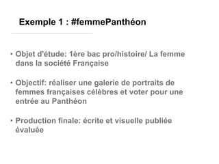 Exemple 1 : #femmePanthéon

• Objet d'étude: 1ère bac pro/histoire/ La femme
dans la société Française
• Objectif: réaliser une galerie de portraits de
femmes françaises célèbres et voter pour une
entrée au Panthéon

• Production finale: écrite et visuelle publiée
évaluée

 