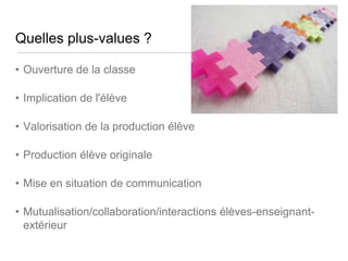 Quelles plus-values ?
• Ouverture de la classe

• Implication de l'élève
• Valorisation de la production élève
• Production élève originale
• Mise en situation de communication
• Mutualisation/collaboration/interactions élèves-enseignantextérieur

 