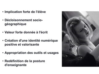 • Implication forte de l'élève
• Décloisonnement sociogéographique
• Valeur forte donnée à l'écrit

• Création d'une identité numérique
positive et valorisante
• Appropriation des outils et usages
• Redéfinition de la posture
d'enseignante

 