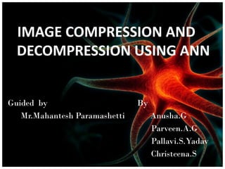 IMAGE COMPRESSION AND
DECOMPRESSION USING ANN
Guided by
Mr.Mahantesh Paramashetti

By
Anusha.G
Parveen.A.G
Pallavi.S.Yadav
Christeena.S

 