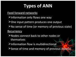 Types of ANN
Feed forward networks
Information only flows one way
One input pattern produces one output
No sense of time (or memory of previous state)
Recurrency
Nodes connect back to other nodes or
themselves
Information flow is multidirectional
Sense of time and memory of previous state(s)

 