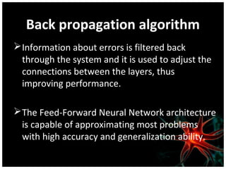 Back propagation algorithm
 Information about errors is filtered back
through the system and it is used to adjust the
connections between the layers, thus
improving performance.
 The Feed-Forward Neural Network architecture
is capable of approximating most problems
with high accuracy and generalization ability.

 