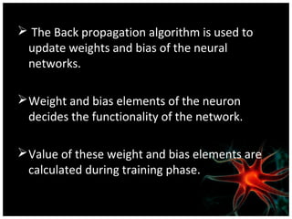  The Back propagation algorithm is used to
update weights and bias of the neural
networks.
 Weight and bias elements of the neuron
decides the functionality of the network.
 Value of these weight and bias elements are
calculated during training phase.

 