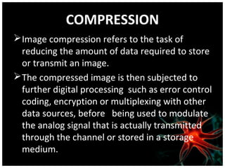 COMPRESSION
 Image compression refers to the task of
reducing the amount of data required to store
or transmit an image.
 The compressed image is then subjected to
further digital processing such as error control
coding, encryption or multiplexing with other
data sources, before being used to modulate
the analog signal that is actually transmitted
through the channel or stored in a storage
medium.

 