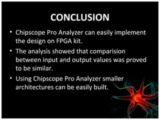 CONCLUSION
• Chipscope Pro Analyzer can easily implement
the design on FPGA kit.
• The analysis showed that comparision
between input and output values was proved
to be similar.
• Using Chipscope Pro Analyzer smaller
architectures can be easily built.

 