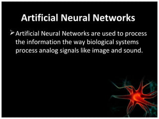 Artificial Neural Networks
 Artificial Neural Networks are used to process
the information the way biological systems
process analog signals like image and sound.

 
