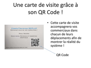 Une carte de visite grâce à
son QR Code !
• Cette carte de visite
accompagnera vos
commerciaux dans
chacun de leurs
déplacements afin de
montrer la réalité du
système !
QR Code

 