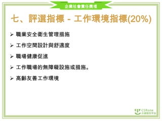 企業社會責任獎項

七、評選指標－工作環境指標(20%)
 職業安全衛生管理措施

 工作空間設計與舒適度
 職場健康促進
 工作職場的無障礙設施或措施。
 高齡友善工作環境

 