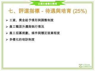 企業社會責任獎項

七、評選指標－待遇與培育 (25%)
 工資、獎金給予情形與調整制度

 員工職涯升遷與執行情況
 員工招募規劃、條件與穩定就業程度
 多樣化的培訓制度

 