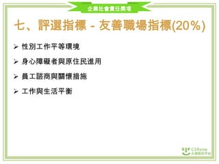 企業社會責任獎項

七、評選指標－友善職場指標(20％)
 性別工作平等環境

 身心障礙者與原住民進用
 員工諮商與關懷措施
 工作與生活平衡

 