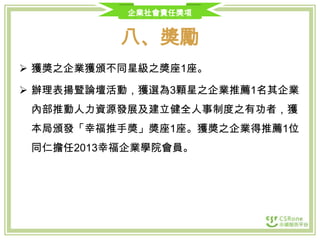 企業社會責任獎項

八、獎勵
 獲獎之企業獲頒不同星級之獎座1座。

 辦理表揚暨論壇活動，獲選為3顆星之企業推薦1名其企業
內部推動人力資源發展及建立健全人事制度之有功者，獲
本局頒發「幸福推手獎」獎座1座。獲獎之企業得推薦1位
同仁擔任2013幸福企業學院會員。

 