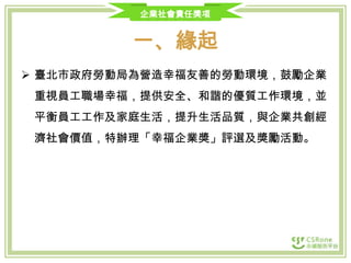 企業社會責任獎項

一、緣起
 臺北市政府勞動局為營造幸福友善的勞動環境，鼓勵企業

重視員工職場幸福，提供安全、和諧的優質工作環境，並
平衡員工工作及家庭生活，提升生活品質，與企業共創經
濟社會價值，特辦理「幸福企業獎」評選及獎勵活動。

 