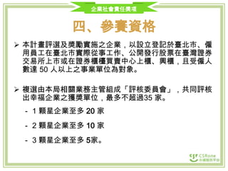 企業社會責任獎項

四、參賽資格
 本計畫評選及獎勵實施之企業，以設立登記於臺北市、僱
用員工在臺北市實際從事工作、公開發行股票在臺灣證券
交易所上市或在證券櫃檯買賣中心上櫃、興櫃，且受僱人
數達 50 人以上之事業單位為對象。
 複選由本局相關業務主管組成「評核委員會」，共同評核
出幸福企業之獲獎單位，最多不超過35 家。
‐ 1 顆星企業至多 20 家
‐ 2 顆星企業至多 10 家

‐ 3 顆星企業至多 5家。

 