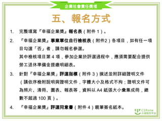 企業社會責任獎項

五、報名方式
1.

完整填寫『幸福企業獎』報名表（附件 1）。

2.

『幸福企業獎』事業單位自行檢核表（附件2）各項目，如有任一項
目勾選「否」者，請勿報名參選。
其中檢核項目第 4 項，參加企業於評選過程中，應須需要配合提供
勞工退休準備金提繳明細表。

3.

針對『幸福企業獎」評選指標（附件 3）撰述並附詳細證明文件
（請依序檢附說明與證明文件，字體大小及格式不拘；證明文件可

為照片、清冊、圖表、報表等，資料以 A4 紙張大小彙集成冊，總
數不超過 100 頁）。
4.

『幸福企業獎』評選同意書（附件 4）親筆簽名紙本。

 