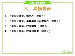 企業社會責任獎項

六、具備書表
1. 『幸福企業獎』報名表（附件 1）

2. 『幸福企業獎』事業單位自行檢核表（附件 2）
3. 『幸福企業獎』評選指標 （附件 3）
4. 『幸福企業獎』評選同意書（附件 4）

 