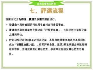 企業社會責任獎項

七、評選流程
評選方式分為初選、複選及決選三階段進行。

 初選由本局勞資關係科就報名資料先行書面審查。
 複選由本局相關業務主管組成「評核委員會」，共同評核出幸福企業
之獲獎單位。
 針對初步評定為3顆星之候選企業，本局將聘請學者專家及本局同仁
成立「3顆星決選小組」，召開評核會議，邀請3顆星候選企業進行簡
報與答詢，並得派員進行實地訪查，參選單位有接受實地訪查之義
務。

 