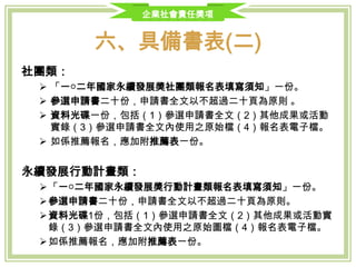 企業社會責任獎項
六、具備書表(二)
社團類：
 「一○三年國家永續發展獎社團類報名表填寫須知」一份。
 參選申請書二十份，申請書全文以不超過二十頁為原則 。
 資料光碟一份，包括（1）參選申請書全文（2）其他成果或活動實錄（3）
參選申請書全文內使用之原始檔（4）報名表電子檔。
 如係推薦報名，應加附推薦表一份。
永續發展行動計畫類：
 「一○三年國家永續發展獎行動計畫類報名表填寫須知」一份。
 參選申請書二十份，申請書全文以不超過二十頁為原則。
 資料光碟1份，包括（1）參選申請書全文（2）其他成果或活動實錄（3）
參選申請書全文內使用之原始圖檔（4）報名表電子檔。
 如係推薦報名，應加附推薦表一份。
 