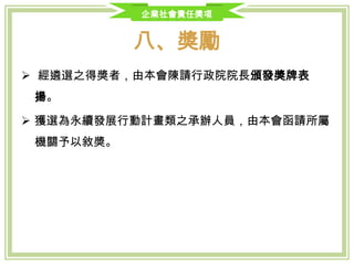 企業社會責任獎項
八、獎勵
 經遴選之得獎者，由本會陳請行政院院長頒發獎牌表揚。
 獲選為永續發展行動計畫類之承辦人員，由本會函請所屬機關予以敘
獎。
 