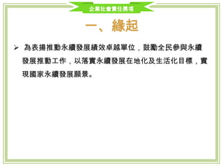 企業社會責任獎項
一、緣起
 為表揚推動永續發展績效卓越單位，鼓勵全民參與永續發展推動工作，
以落實永續發展在地化及生活化目標，實現國家永續發展願景。
 