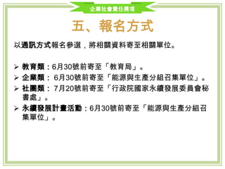 企業社會責任獎項
五、報名方式
以通訊方式報名參選，將相關資料寄至相關單位。
 教育類：6月30號前寄至「教育局」。
 企業類： 7月15號前寄至「經濟部工業局永續發展組」。
 社團類： 7月15號前寄至「行政院國家永續發展委員會秘書處」。
 永續發展計畫活動：7月15號前寄至本會各相關工作分組召集機關
 