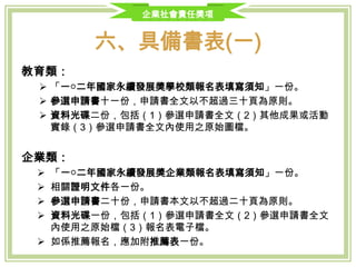 企業社會責任獎項
六、具備書表(一)
教育類：
 「一○三年國家永續發展獎學校類報名表填寫須知」一份。
 參選申請書十一份，申請書全文以不超過三十頁為原則。
 資料光碟二份，包括（1）參選申請書全文（2）其他成果或活動實錄（3）
參選申請書全文內使用之原始圖檔。
企業類：
 「一○三年國家永續發展獎企業類報名表填寫須知」一份。
 相關證明文件各一份。
 參選申請書二十份，申請書本文以不超過二十頁為原則。
 資料光碟一份，包括（1）參選申請書全文（2）參選申請書全文內使用
之原始檔（3）報名表電子檔。
 如係推薦報名，應加附推薦表一份。
 