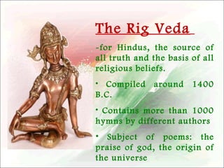 The Rig Veda
-for Hindus, the source of
all truth and the basis of all
religious beliefs.
• Compiled around
B.C.

1400

• Contains more than 1000
hymns by different authors
• Subject of poems: the
praise of god, the origin of
the universe

 