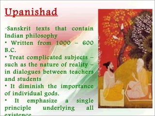 Upanishad
-Sanskrit texts that contain
Indian philosophy
• Written from 1000 – 600
B.C.
• Treat complicated subjects –
such as the nature of reality –
in dialogues between teachers
and students
• It diminish the importance
of individual gods.
• It emphasize a single
principle
underlying
all

 