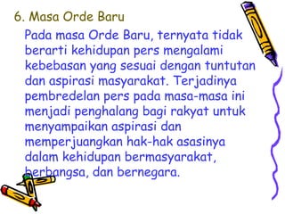 6. Masa Orde Baru
Pada masa Orde Baru, ternyata tidak
berarti kehidupan pers mengalami
kebebasan yang sesuai dengan tuntutan
dan aspirasi masyarakat. Terjadinya
pembredelan pers pada masa-masa ini
menjadi penghalang bagi rakyat untuk
menyampaikan aspirasi dan
memperjuangkan hak-hak asasinya
dalam kehidupan bermasyarakat,
berbangsa, dan bernegara.

 