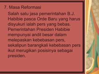 7. Masa Reformasi
Salah satu jasa pemerintahan B.J.
Habibie pasca Orde Baru yang harus
disyukuri ialah pers yang bebas.
Pemerintahan Presiden Habibie
mempunyai andil besar dalam
melepaskan kebebasan pers,
sekalipun barangkali kebebasan pers
ikut merugikan posisinya sebagai
presiden.

 