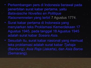 • Perkembangan pers di Indonesia berawal pada
penerbitan surat kabar pertama, yaitu
Bataviasche Novelles en Politique
Raisonemnetan yang terbit 7 Agustus 1774.
• Surat kabar pertama di Indonesia yang
menyiarkan teks Proklamasi Kemerdekaan 17
Agustus 1945, pada tanggal 18 Agustus 1945
adalah surat kabar Soeara Asia.
• Sesudah itu, surat kabar nasional yang memuat
teks proklamasi adalah surat kabar Tjahaja
(Bandung), Asia Raja (Jakarta), dan Asia Baroe
(Semarang).

 