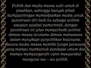 Politik dan media massa sulit untuk di
pisahkan, sehingga banyak pihak
berkepentingan memanfaatkan media untuk
pencitraan diri baik itu sebagai politisi
ataupun pejabat pemerintah, dengan
pencitraan ini jelas memperbaiki politisi
dimata massa terutama dimata mahasiswa
dalam menyikapi perpolitikan Indonesia.
Karena media massa memliki fungsi persuasif
yang mampu membentuk pendapat umum dan
mampu mempengaruhi opini masyarakat
mengenai isu – isu politik.

 