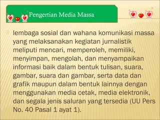 Pengertian Media Massa


lembaga sosial dan wahana komunikasi massa
yang melaksanakan kegiatan jurnalistik
meliputi mencari, memperoleh, memiliki,
menyimpan, mengolah, dan menyampaikan
informasi baik dalam bentuk tulisan, suara,
gambar, suara dan gambar, serta data dan
grafik maupun dalam bentuk lainnya dengan
menggunakan media cetak, media elektronik,
dan segala jenis saluran yang tersedia (UU Pers
No. 40 Pasal 1 ayat 1).

 