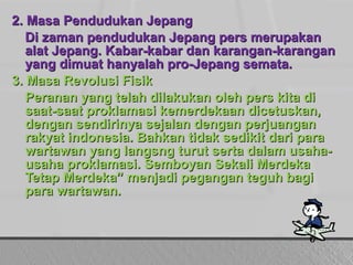 2. Masa Pendudukan Jepang
Di zaman pendudukan Jepang pers merupakan
alat Jepang. Kabar-kabar dan karangan-karangan
yang dimuat hanyalah pro-Jepang semata.
3. Masa Revolusi Fisik
Peranan yang telah dilakukan oleh pers kita di
saat-saat proklamasi kemerdekaan dicetuskan,
dengan sendirinya sejalan dengan perjuangan
rakyat indonesia. Bahkan tidak sedikit dari para
wartawan yang langsng turut serta dalam usahausaha proklamasi. Semboyan Sekali Merdeka
Tetap Merdeka” menjadi pegangan teguh bagi
para wartawan.

 