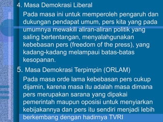 4. Masa Demokrasi Liberal
Pada masa ini untuk memperoleh pengaruh dan
dukungan pendapat umum, pers kita yang pada
umumnya mewakili aliran-aliran politik yang
saling bertentangan, menyalahgunakan
kebebasan pers (freedom of the press), yang
kadang-kadang melampaui batas-batas
kesopanan.

5. Masa Demokrasi Terpimpin (ORLAM)
Pada masa orde lama kebebasan pers cukup
dijamin, karena masa itu adalah masa dimana
pers merupakan sarana yang dipakai
pemerintah maupun oposisi untuk menyiarkan
kebijakannya dan pers itu sendiri menjadi lebih
berkembang dengan hadirnya TVRI

 
