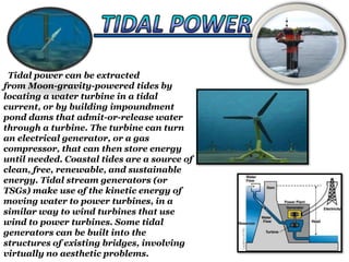 Tidal power can be extracted
from Moon-gravity-powered tides by
locating a water turbine in a tidal
current, or by building impoundment
pond dams that admit-or-release water
through a turbine. The turbine can turn
an electrical generator, or a gas
compressor, that can then store energy
until needed. Coastal tides are a source of
clean, free, renewable, and sustainable
energy. Tidal stream generators (or
TSGs) make use of the kinetic energy of
moving water to power turbines, in a
similar way to wind turbines that use
wind to power turbines. Some tidal
generators can be built into the
structures of existing bridges, involving
virtually no aesthetic problems.

 