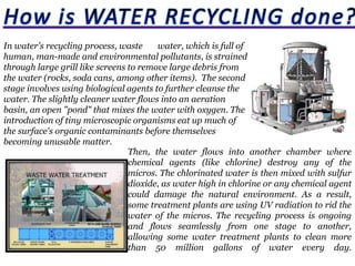 In water's recycling process, waste
water, which is full of
human, man-made and environmental pollutants, is strained
through large grill like screens to remove large debris from
the water (rocks, soda cans, among other items). The second
stage involves using biological agents to further cleanse the
water. The slightly cleaner water flows into an aeration
basin, an open "pond" that mixes the water with oxygen. The
introduction of tiny microscopic organisms eat up much of
the surface's organic contaminants before themselves
becoming unusable matter.
Then, the water flows into another chamber where
chemical agents (like chlorine) destroy any of the
micros. The chlorinated water is then mixed with sulfur
dioxide, as water high in chlorine or any chemical agent
could damage the natural environment. As a result,
some treatment plants are using UV radiation to rid the
water of the micros. The recycling process is ongoing
and flows seamlessly from one stage to another,
allowing some water treatment plants to clean more
than 50 million gallons of water every day.

 