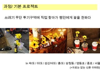 과정/ 기본 프로젝트
쓰레기 무단 투기구역에 직접 찾아가 행인에게 꽃을 권하다

In 숙대 / 이대 / 성신여대 / 홍대 / 삼청동 / 영등포 / 종로 / 서울

(+자료는 없는 신촌 이태원)

 