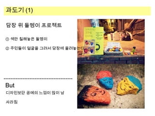과도기 (1)
담장 위 돌멩이 프로젝트
① 색만 칠해놓은 돌멩이
② 주민들이 얼굴을 그려서 담장에 올려놓는다.

But
디자인보단 공예의 느낌이 많이 남
사라짐

 