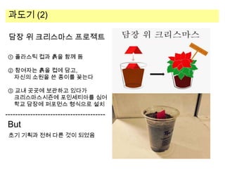 과도기 (2)
담장 위 크리스마스 프로젝트
① 플라스틱 컵과 흙을 함께 둠
② 참여자는 흙을 컵에 담고,
자신의 소원을 쓴 종이를 꽂는다
③ 교내 곳곳에 보관하고 있다가
크리스마스시즌에 포인세티아를 심어
학교 담장에 퍼포먼스 형식으로 설치

But
초기 기획과 전혀 다른 것이 되었음

 