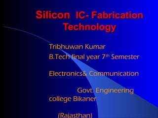 Silicon IC- Fabrication
Technology
Tribhuwan Kumar
B.Tech final year 7th Semester
Electronics& Communication
Govt. Engineering
college Bikaner
(Rajasthan)

 