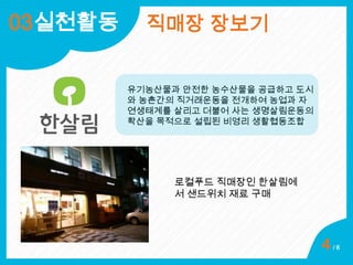 03실천활동

직매장 장보기
유기농산물과 안전한 농수산물을 공급하고 도시
와 농촌간의 직거래운동을 전개하여 농업과 자
연생태계를 살리고 더불어 사는 생명살림운동의
확산을 목적으로 설립된 비영리 생활협동조합

로컬푸드 직매장인 한살림에
서 샌드위치 재료 구매

4

/6

 