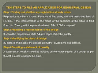 TEN STEPS TO FILE AN APPLICATION FOR INDUSTRIAL DESIGN
Step 1 Finding out whether any registration already exists
Registration number is known, Form No.-6 filed along with the prescribed fees of
Rs. 500. If the representation of the article or the specimen of the article is filed
Form No.-7 along with the prescribed fees of Rs. 1,000 is required.
Step 2 Preparing a representation of the design
It should be prepared on white A4 size paper of durable quality.
Step 3 Identifying the class of design
32 classes and most of the classes are further divided into sub-classes.
Step 4 Providing a statement of novelty
A statement of novelty should be included on the representation of a design as per
the Act in order to specify the claim.

 